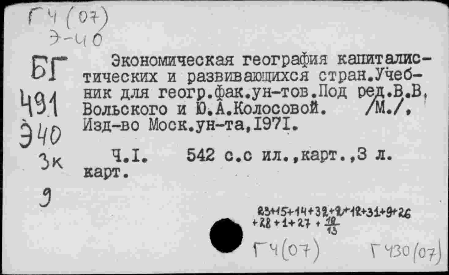 ﻿ГЧ (о?)
БГ 491 Э'/О
Зк
3
Экономическая география капиталистических и развивающихся стран.Учебник для геогр.фак.ун-тов.Под ред.В.В, Вольского и Ю.А.Колосовой. /М./, Изд-во Моск.ун-та,1971.
4.1.	542 с.с ил.,карт.,3 л.
карт.
Й5Н5+1 ч + 314-
Гч(р1) ГЧЗо/'о?)